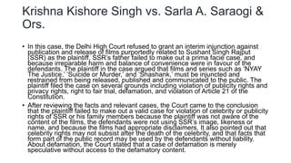 Krishna Kishore Singh vs. Sarla A. Saraogi &
Ors.
• In this case, the Delhi High Court refused to grant an interim injunction against
publication and release of films purportedly related to Sushant Singh Rajput
(SSR) as the plaintiff, SSR’s father failed to make out a prima facie case, and
because irreparable harm and balance of convenience were in favour of the
defendants. The plaintiff in the case argued that films and series such as ‘NYAY
The Justice,’ ‘Suicide or Murder,’ and ‘Shashank,’ must be injuncted and
restrained from being released, published and communicated to the public. The
plaintiff filed the case on several grounds including violation of publicity rights and
privacy rights, right to fair trial, defamation, and violation of Article 21 of the
Constitution.
• After reviewing the facts and relevant cases, the Court came to the conclusion
that the plaintiff failed to make out a valid case for violation of celebrity or publicity
rights of SSR or his family members because the plaintiff was not aware of the
content of the films, the defendants were not using SSR’s image, likeness or
name, and because the films had appropriate disclaimers. It also pointed out that
celebrity rights may not subsist after the death of the celebrity, and that facts that
form part of the public record may be used by the defendants without liability.
About defamation, the Court stated that a case of defamation is merely
speculative without access to the defamatory content.
 