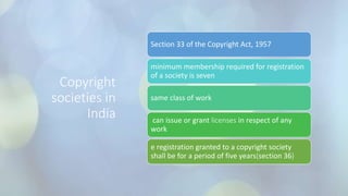 Copyright
societies in
India
Section 33 of the Copyright Act, 1957
minimum membership required for registration
of a society is seven
same class of work
can issue or grant licenses in respect of any
work
e registration granted to a copyright society
shall be for a period of five years(section 36)
 