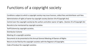 Functions of a copyright society
Conditions subject to which a copyright society may issue licences, collect fees and distribute such fees.
Administration of rights of owner by copyright society (Section 34 of Copyright Act)
Control over the copyright society by the authors and other owner of rights.‐ (Section 35 of Copyright Act
Records to be maintained by copyright societies
Tariff Scheme by copyright societies.
Distribution Scheme
Meeting of a copyright societies
Documents to be presented at the Annual General Meeting of Owners of Rights
Returns to be filed by the copyright societies with the Registrar of Copyrights
Code of Conduct for copyright societies
 