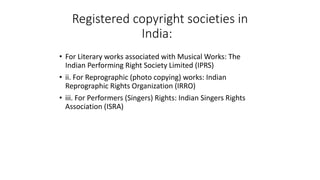Registered copyright societies in
India:
• For Literary works associated with Musical Works: The
Indian Performing Right Society Limited (IPRS)
• ii. For Reprographic (photo copying) works: Indian
Reprographic Rights Organization (IRRO)
• iii. For Performers (Singers) Rights: Indian Singers Rights
Association (ISRA)
 