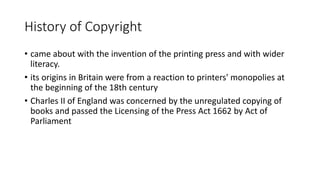 History of Copyright
• came about with the invention of the printing press and with wider
literacy.
• its origins in Britain were from a reaction to printers' monopolies at
the beginning of the 18th century
• Charles II of England was concerned by the unregulated copying of
books and passed the Licensing of the Press Act 1662 by Act of
Parliament
 