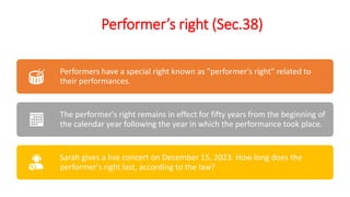 Performer’s right (Sec.38)
Performers have a special right known as "performer's right" related to
their performances.
The performer's right remains in effect for fifty years from the beginning of
the calendar year following the year in which the performance took place.
Sarah gives a live concert on December 15, 2023. How long does the
performer's right last, according to the law?
 