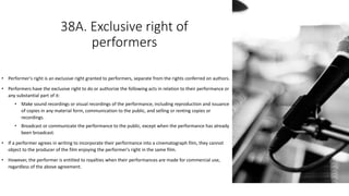 38A. Exclusive right of
performers
• Performer's right is an exclusive right granted to performers, separate from the rights conferred on authors.
• Performers have the exclusive right to do or authorize the following acts in relation to their performance or
any substantial part of it:
• Make sound recordings or visual recordings of the performance, including reproduction and issuance
of copies in any material form, communication to the public, and selling or renting copies or
recordings.
• Broadcast or communicate the performance to the public, except when the performance has already
been broadcast.
• If a performer agrees in writing to incorporate their performance into a cinematograph film, they cannot
object to the producer of the film enjoying the performer's right in the same film.
• However, the performer is entitled to royalties when their performances are made for commercial use,
regardless of the above agreement.
 