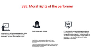 38B. Moral rights of the performer
Performers of a performance have moral rights,
which they retain independently even after
assigning or partially assigning their rights.
These moral rights include:
The right to be identified as the performer of their
performance, except when the nature of use makes it
impractical.
The right to prevent or seek compensation for any distortion,
mutilation, or other modification of their performance that
could harm their reputation.
It's clarified that certain modifications, such as
removing parts of a performance for editing or
fitting the recording within a limited duration or
any other changes required for purely technical
reasons, are not considered harmful to the
performer's reputation
 
