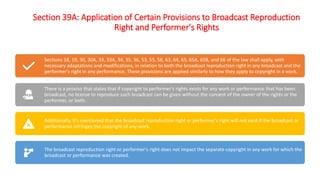 Section 39A: Application of Certain Provisions to Broadcast Reproduction
Right and Performer's Rights
Sections 18, 19, 30, 30A, 33, 33A, 34, 35, 36, 53, 55, 58, 63, 64, 65, 65A, 65B, and 66 of the law shall apply, with
necessary adaptations and modifications, in relation to both the broadcast reproduction right in any broadcast and the
performer's right in any performance. These provisions are applied similarly to how they apply to copyright in a work.
There is a proviso that states that if copyright to performer's rights exists for any work or performance that has been
broadcast, no license to reproduce such broadcast can be given without the consent of the owner of the rights or the
performer, or both.
Additionally, it's mentioned that the broadcast reproduction right or performer's right will not exist if the broadcast or
performance infringes the copyright of any work.
The broadcast reproduction right or performer's right does not impact the separate copyright in any work for which the
broadcast or performance was created.
 