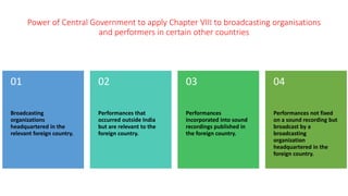 Power of Central Government to apply Chapter VIII to broadcasting organisations
and performers in certain other countries
Broadcasting
organizations
headquartered in the
relevant foreign country.
01
Performances that
occurred outside India
but are relevant to the
foreign country.
02
Performances
incorporated into sound
recordings published in
the foreign country.
03
Performances not fixed
on a sound recording but
broadcast by a
broadcasting
organization
headquartered in the
foreign country.
04
 
