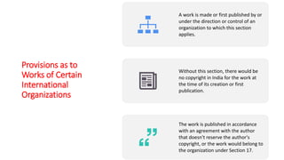 Provisions as to
Works of Certain
International
Organizations
A work is made or first published by or
under the direction or control of an
organization to which this section
applies.
Without this section, there would be
no copyright in India for the work at
the time of its creation or first
publication.
The work is published in accordance
with an agreement with the author
that doesn't reserve the author's
copyright, or the work would belong to
the organization under Section 17.
 