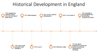 Historical Development in England
1709: copyright was
confined to books
only(under the reign of
Queen Anne)
1734: Engravers got
protection under
copyright in
1787: textile designers
1798: sculptors
1862: painters, artists &
photographers
1830: Performer’s rights
1842: musical works in
1911:the right to
production of records and
prevent unauthorized
reproduction of
recordings.
1956: Copyright in
Cinematograph film,
Broadcasting,
Topographical formats
 