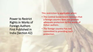 Power to Restrict
Rights in Works of
Foreign Authors
First Published in
India (Section 42)
This restriction is applicable when:
• The Central Government believes that
a foreign country does not provide
adequate protection to the works of
Indian authors.
• The foreign country has not
committed to providing such
protection.
 