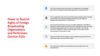 Power to Restrict
Rights of Foreign
Broadcasting
Organizations
and Performers
(Section 42A):
The Central Government can restrict the application of copyright
provisions to foreign broadcasting organizations and performers.
This is applicable when the Central Government believes that a foreign
country does not provide adequate protection to the rights of
broadcasting organizations or performers.
The Central Government can issue an order published in the Official
Gazette to specify which provisions of the Copyright Act shall not apply
to broadcasting organizations or performers based in the foreign
country or subjects or citizens of the foreign country who are not
incorporated or domiciled in India.
These provisions will not apply to such broadcasting organizations or
performers upon issuance of the order.
The restriction should not exceed the period provided under the
Copyright Act.
 