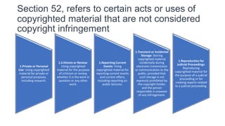 Section 52, refers to certain acts or uses of
copyrighted material that are not considered
copyright infringement
1.Private or Personal
Use: Using copyrighted
material for private or
personal purposes,
including research.
1.Criticism or Review:
Using copyrighted
material for the purpose
of criticism or review,
whether it is the work in
question or any other
work.
1.Reporting Current
Events: Using
copyrighted material for
reporting current events
and current affairs,
including reporting on
public lectures.
1.Transient or Incidental
Storage: Storing
copyrighted material
incidentally during
electronic transmission
or communication to the
public, provided that
such storage is not
expressly prohibited by
the copyright holder,
and the person
responsible is unaware
of any infringement.
1.Reproduction for
Judicial Proceedings:
Reproducing
copyrighted material for
the purpose of a judicial
proceeding or for
creating reports related
to a judicial proceeding.
 