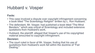 Hubbard v. Vosper
Facts:
• This case involved a dispute over copyright infringement concerning
a book titled "The Scientology Religion" written by L. Ron Hubbard.
• The defendant, Mr. Vosper, had published a book titled "The Mind
Benders," which was critical of Scientology and included extensive
quotations from Hubbard's work.
• Hubbard, the plaintiff, alleged that Vosper's use of his copyrighted
material amounted to copyright infringement.
Decision:
• The court ruled in favor of Mr. Vosper, finding that his use of
quotations from Hubbard's work fell within the doctrine of "Fair
Dealing."
 