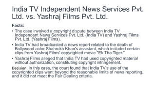 India TV Independent News Services Pvt.
Ltd. vs. Yashraj Films Pvt. Ltd.
Facts:
• The case involved a copyright dispute between India TV
Independent News Services Pvt. Ltd. (India TV) and Yashraj Films
Pvt. Ltd. (Yashraj Films).
• India TV had broadcasted a news report related to the death of
Bollywood actor Shahrukh Khan's assistant, which included certain
clips from Yashraj Films' copyrighted movie "Ek Tha Tiger."
• Yashraj Films alleged that India TV had used copyrighted material
without authorization, constituting copyright infringement.
Decision: In this case, the court found that India TV's use of the
copyrighted clips went beyond the reasonable limits of news reporting,
and it did not meet the Fair Dealing criteria.
 