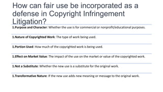 How can fair use be incorporated as a
defense in Copyright Infringement
Litigation?
1.Purpose and Character: Whether the use is for commercial or nonprofit/educational purposes.
1.Nature of Copyrighted Work: The type of work being used.
1.Portion Used: How much of the copyrighted work is being used.
1.Effect on Market Value: The impact of the use on the market or value of the copyrighted work.
1.Not a Substitute: Whether the new use is a substitute for the original work.
1.Transformative Nature: If the new use adds new meaning or message to the original work.
 