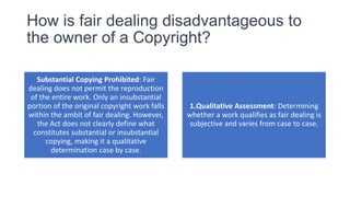 How is fair dealing disadvantageous to
the owner of a Copyright?
Substantial Copying Prohibited: Fair
dealing does not permit the reproduction
of the entire work. Only an insubstantial
portion of the original copyright work falls
within the ambit of fair dealing. However,
the Act does not clearly define what
constitutes substantial or insubstantial
copying, making it a qualitative
determination case by case.
1.Qualitative Assessment: Determining
whether a work qualifies as fair dealing is
subjective and varies from case to case.
 