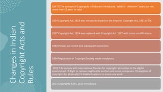 Changes
in
Indian
Copyright
Acts
and
Rules
1847 The concept of Copyrights in India was introduced. Validity - Lifetime+7 years but not
more than 42 years in total.
1914 Copyright Act, 1914 was introduced based on the Imperial Copyright Act, 1911 of UK.
1957 Copyright Act, 1914 was replaced with Copyright Act, 1957 with minor modifications.
1984 Penalty on second and subsequent conviction.
1994 Registration of Copyright Society made mandatory.
2012 To comply with international Treaties for copyrights protection in the digital
environment. Right to receive royalties for authors and music composers. Exception of
copyrights for physically 15 disabled persons to access any work.
2013 Copyrights Rules, 2013 introduced.
 