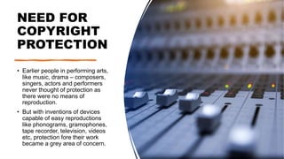 NEED FOR
COPYRIGHT
PROTECTION
• Earlier people in performing arts,
like music, drama – composers,
singers, actors and performers
never thought of protection as
there were no means of
reproduction.
• But with inventions of devices
capable of easy reproductions
like phonograms, gramophones,
tape recorder, television, videos
etc, protection fore their work
became a grey area of concern.
 