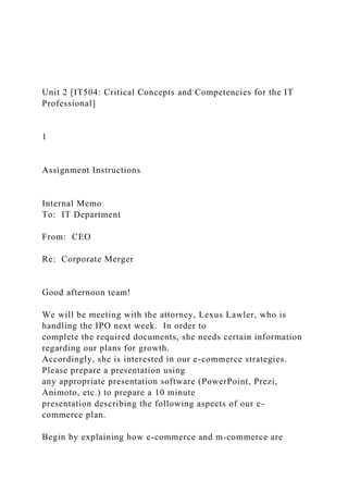 Unit 2 [IT504: Critical Concepts and Competencies for the IT
Professional]
1
Assignment Instructions
Internal Memo
To: IT Department
From: CEO
Re: Corporate Merger
Good afternoon team!
We will be meeting with the attorney, Lexus Lawler, who is
handling the IPO next week. In order to
complete the required documents, she needs certain information
regarding our plans for growth.
Accordingly, she is interested in our e-commerce strategies.
Please prepare a presentation using
any appropriate presentation software (PowerPoint, Prezi,
Animoto, etc.) to prepare a 10 minute
presentation describing the following aspects of our e-
commerce plan.
Begin by explaining how e-commerce and m-commerce are
 