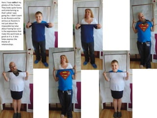 Here I have edited my
photos of the frames.
They looks quite funny
and entertaining as
that’s what I was
going for; I didn’t want
to do illusions and be
serious as illusions is
not just about the
impossible but also
about having fun as it
is the expressions that
make the work look as
good as it is. It also
helps express the
theme of
relationships.
 