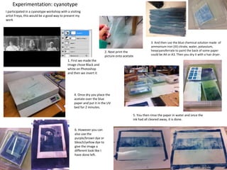 Experimentation: cyanotype
1. First we made the
image chose Black and
white on Photoshop
and then we invert it
2. Next print the
picture onto acetate
3. And then use the blue chemical solution made of
ammonium iron (III) citrate, water, potassium,
hexacyanoferrate to paint the back of some paper
could be A4 or A3. Then you dry it with a hair dryer.
4. Once dry you place the
acetate over the blue
paper and put it in the UV
bed for 2 minutes.
5. You then rinse the paper in water and once the
ink had all cleared away, it is done.
6. However you can
also use the
purple/brown dye or
bleach/yellow dye to
give the image a
different look like I
have done left.
I participated in a cyanotype workshop with a visiting
artist Freya, this would be a good way to present my
work
 