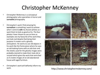Christopher McKenney
• Christopher McKenney is a conceptual
photographer who specializes in horror and
surrealist photography.
• Christopher's work I find amazing his
surrealism is something I want to achieve
when I come to edit my illusion photos as I
want them to look as good as his. The four
photos I have chosen to use on here as
examples are my favourite of his work they
just look real despite that being their
purpose It creates such a ghostly
atmosphere. He seems to use old objects in
his work like the frame piece where he uses
an old looking frame with an old chair and
the sheets used for the ghostly images were
probably stained to make them look old or
unused which gives the work that eerie feel
as it creates images of an old abandoned
house with aged furniture.
• Christopher's work will defiantly inform my
work. http://www.christophermckenney.com/
 