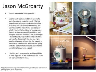 Jason McGroarty
• Jason is a surrealist photographer.
• Jason’s work looks incredible. It seems he
uses glasses and mugs the most. I like his
idea of associating the drink with the place
by putting the city on top of the mug. The
fact he does this make him a ‘stereotyper’
which I find is the best kind of photography
there is as it generates different ideas and
thoughts from his audience. The four images
I chose I found were my favourite out of his
work so far. I especially like the top right
hand one because it looks like the swan is in
a miniature lake which is what he was going
for but it looks remarkable and it seems like
something I could have a go at.
• I find his work very creative and I would like
to have a go at it in the next shoot I do, so his
will work will inform mine.
http://www.exposureguide.com/interviews/an-interview-with-surreal-
photographer-jason-mcgroarty/
 