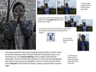 • I’ve always wanted to have a go at putting someone feature on their hand.
On this first attempt it doesn’t look to bad but it looks quite scary in one
sense because it has low key lighting and the image I practically the
impossible. The fact it looks scary is good as it will link to the photographer
who informs my works as he specializes in horror a lot of my work will be
horror focused or have themes of death, violence and grief with a humour
edge.
1. Choose your
images and line
them up over
each other.
2. You then use the quick selection tool
to get rid of the background apart from
the face on image 1.
1 2
3. Then rub out the body and the face apart from
the features and any access back ground on
image 1.
4. Line up the
features on the
hand
5. To finish use
HDR toning to
make the image
have more of an
eerie feel.
 