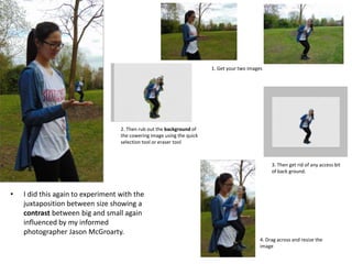 • I did this again to experiment with the
juxtaposition between size showing a
contrast between big and small again
influenced by my informed
photographer Jason McGroarty.
1. Get your two images
2. Then rub out the background of
the cowering image using the quick
selection tool or eraser tool
3. Then get rid of any access bit
of back ground.
4. Drag across and resize the
image
 