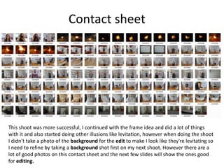 Contact sheet
This shoot was more successful, I continued with the frame idea and did a lot of things
with it and also started doing other illusions like levitation, however when doing the shoot
I didn’t take a photo of the background for the edit to make I look like they're levitating so
I need to refine by taking a background shot first on my next shoot. However there are a
lot of good photos on this contact sheet and the next few slides will show the ones good
for editing.
 