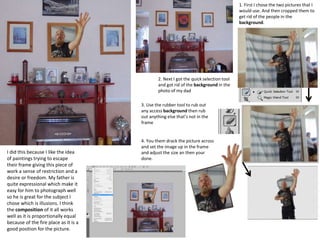 1. First I chose the two pictures that I
would use. And then cropped them to
get rid of the people in the
background.
2. Next I got the quick selection tool
and got rid of the background in the
photo of my dad
3. Use the rubber tool to rub out
any access background then rub
out anything else that’s not in the
frame
4. You them drack the picture across
and set the image up in the frame
and adjust the size an then your
done.
I did this because I like the idea
of paintings trying to escape
their frame giving this piece of
work a sense of restriction and a
desire or freedom. My father is
quite expressional which make it
easy for him to photograph well
so he is great for the subject I
chose which is illusions. I think
the composition of it all works
well as it is proportionally equal
because of the fire place as it is a
good position for the picture.
 