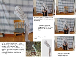 1. First you get your two images and
then put one over the other so it can
be in place.
2. Then you rub out the
background of the top photo
leaving the person on the
chair.
3. Then you rub out the
body of the person.
4. And then you are
done
My aim with this was to create a ghostly
effect making it look like a ghost is floating
above he chair, creating an eerie
supernatural feel. I got the idea from an
illusionist photographer named Christopher
McKenney because his work seems almost
impossible so I wanted to achieve the
impossible.
 