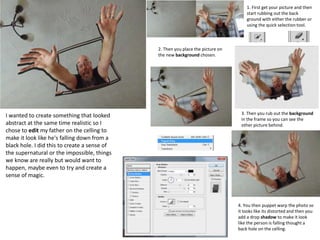 1. First get your picture and then
start rubbing out the back
ground with either the rubber or
using the quick selection tool.
2. Then you place the picture on
the new background chosen.
3. Then you rub out the background
in the frame so you can see the
other picture behind.
4. You then puppet warp the photo so
it looks like its distorted and then you
add a drop shadow to make it look
like the person is falling thought a
back hole on the celling.
I wanted to create something that looked
abstract at the same time realistic so I
chose to edit my father on the celling to
make it look like he's falling down from a
black hole. I did this to create a sense of
the supernatural or the impossible, things
we know are really but would want to
happen, maybe even to try and create a
sense of magic.
 