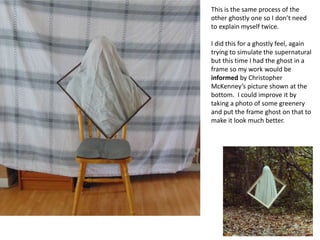 This is the same process of the
other ghostly one so I don’t need
to explain myself twice.
I did this for a ghostly feel, again
trying to simulate the supernatural
but this time I had the ghost in a
frame so my work would be
informed by Christopher
McKenney’s picture shown at the
bottom. I could improve it by
taking a photo of some greenery
and put the frame ghost on that to
make it look much better.
 
