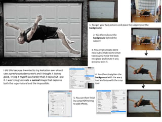 1. You get your two pictures and place the subject over the
background.
2. You then rub out the
background behind the
subject
3. You are practically done
now but to make some small
tweaks you move the body
into place and rotate it any
way you want it.
4. You then straighten the
background with the warp
tool and crop with the crop
tool
5. You can then finish
by using HDR toning
to add effects.
I did this because I wanted to try levitation ever since I
saw a previous students work and I thought it looked
good. Trying it myself was harder than it looks but I did
it. I was trying to create a surreal image that explores
both the supernatural and the impossible.
 