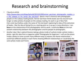 Research and brainstorming
• I found an article
(http://www.slate.com/blogs/behold/2015/01/09/reinier_gerritsen_photographs_readers_o
n_the_subway_in_his_series_the_last.html) about a man in America who photographs
people on the subway reading books. Reinier Gerritsen thinks books won be around much
longer so takes photos of people on the subway reading, his work is up in New York
City’s Julie Saul Gallery under the name of ‘the last book’ explaining his idea of the extinction
of books. I like the idea of doing this as a starting point as it can go in many directions. I can
focus on the relationship of this photographer and his work; I could also focus on the non
existent relationship between the photographer and the people he photographs.
• Another idea l like is optical illusions taking a photo inside of a photo inside a photo inside a
photo. I got this idea from a magazine called ‘Photography for beginners’. I will use the photo
inside a photo to come up with many different ways to express the theme relationships. I
could have different photos in each frame showing different relationships or I could keep the
same photo inside each frame.
 