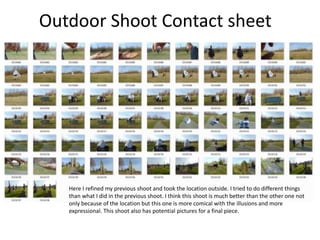 Outdoor Shoot Contact sheet
Here I refined my previous shoot and took the location outside. I tried to do different things
than what I did in the previous shoot. I think this shoot is much better than the other one not
only because of the location but this one is more comical with the illusions and more
expressional. This shoot also has potential pictures for a final piece.
 