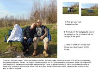 1. First get your two
images together.
2. The rub out the background around
the subjects in the photo and rub out
the legs of the ghost.
3. Then to finish you can do HDR
toning but I didn’t use it on this
image.
First of all I did this to create a ghostly feel and second of all I did this to create meaning, a meaning of life and death maybe even
a juxtaposition between the two. The image is meant to show the loss of a child showing the heartbroken couple and the ghost of
their dead child. It is a depressing subject but it was something I came up with and express for the my mother experienced as a
young adult. Despite the grief meaning behind it the faces of my family are humorous making the photos light hearted so they
wont be taken to seriously.
 