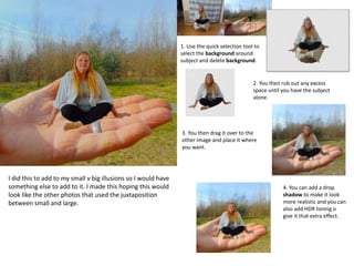 I did this to add to my small v big illusions so I would have
something else to add to it. I made this hoping this would
look like the other photos that used the juxtaposition
between small and large.
1. Use the quick selection tool to
select the background around
subject and delete background.
2. You then rub out any excess
space until you have the subject
alone.
3. You then drag it over to the
other image and place it where
you want.
4. You can add a drop
shadow to make it look
more realistic and you can
also add HDR toning o
give it that extra effect.
 