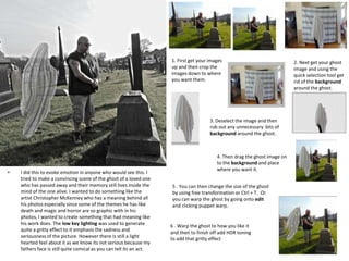 • I did this to evoke emotion in anyone who would see this. I
tried to make a convincing scene of the ghost of a loved one
who has passed away and their memory still lives inside the
mind of the one alive. I wanted to do something like the
artist Christopher McKenney who has a meaning behind all
his photos especially since some of the themes he has like
death and magic and horror are so graphic with in his
photos, I wanted to create something that had meaning like
his work does. The low key lighting was used to generate
quite a gritty effect to it emphasis the sadness and
seriousness of the picture. However there is still a light
hearted feel about it as we know its not serious because my
fathers face is still quite comical as you can tell its an act.
1. First get your images
up and then crop the
images down to where
you want them.
2. Next get your ghost
image and using the
quick selection tool get
rid of the background
around the ghost.
3. Deselect the image and then
rub out any unnecessary bits of
background around the ghost.
4. Then drag the ghost image on
to the background and place
where you want it.
5 . You can then change the size of the ghost
by using free transformation or Ctrl + T. Or
you can warp the ghost by going onto edit
and clicking puppet warp.
6 . Warp the ghost to how you like it
and then to finish off add HDR toning
to add that gritty effect
 