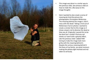 • This image was done in a similar way to
the previous slide. See previous slide on
how to make this. (No warp on this
image thought)
• Here I wanted to also create a sense of
meaning be hind the picture the
photographer Christopher McKenney.
The meaning behind this image is ‘don’t
mess with the dead’. Taking a trick out of
McKenney’s horror photos I wanted to
create a sinister feel to this image as it
shows viewers not to deceive the dead as
they see all. Originally I waned this to be
the devil but I couldn’t find any red
sheets so I went with a ghostly effect.
Like the previous slide I added HDR
toning to make the image look more
gritty with the meaning behind it.
Despite the serious meaning behind it
the faces of my family are quite humours
making the photos light hearted and not
taken to seriously.
 