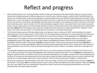 Reflect and progress
• When starting the exam unit I was worried about what to do because instantly with the theme relationships you assume its about
love but love could be expressed in different ways such as a love for a pet or family member or partner which I found difficult to do
because I’m not affectionate. So after discussing ideas in a group finding out the many different relationships (see mind map) I could
choose from. I chose to do books as my starting point because its there is no affection just the relationship between the book and the
person and I found an article about a photographer who take photos of strangers on the subway (see slide 3) I was keen on this idea, I
even took photos when I went to London on a Film trip but reading a magazine article in class about how to do an illusion (a picture
inside a picture inside a picture etc.) and I decided I wanted to try that, so doing my first shoot I was happy with what I produced and
then later edited (slide 8-10) however when doing this I pondered how this would link to relationships but then I realised I use my
father, step mother and step brother in the photos which is family which is essentially relationships.
• The first photo shoot was one of the best photo shoots so far because it was so simple and I didn’t need to develop it to make it
better because it’s the first photo shoot, I tried to refine it on the second shoot but that wasn’t so successful but the third shoot was
which refined the work and developed it into something more evolved thus bringing in the photographer who informed my work.
• Finding artists for this subject of illusions was tough because not many professional photographers did this so searching for
photographers many of the images that came up were amateur photographers however I did find this one photographer named
Christopher McKenney (slide 15) who does surrealism and horror photos, I find his work amazing and his work has informed my
work. There was also another photographer called Jason McGroarty who experiments with size and a section of his work shows him
putting buildings on top of drinks in mugs matching the beverage to the place of origin or stereotype I would like to have ago at his
work.
• The cyanotype workshop was something create and fun to do, it is an idea to present a final piece of work for this unit but I'm not
sure if I will use it because of the type of photographs I took. My chosen subject for the theme is more editing than anything else so
doing this wouldn’t really suit. However it was fun and I learned something new. The images I used were from my first photoshoot as
the faces of my family are quite expressional and immature which makes the photos entertaining, that one turned out well and I did
another one on textured paper which also turned out well but I prefer the first one because the original is usually the best.
• My work has changed over the photoshoots I have done. They have change in location and in quality because I have got a tripod. At
the moment I am trying to edit all my photos because I have so many and will most likely need to take more after I have done editing
the ones I have. Most of them are repeating and I would like to take my work further by doing something different on the next
photoshoot but I just have to figure out what.
 