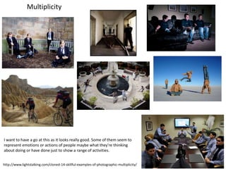 http://www.lightstalking.com/cloned-14-skillful-examples-of-photographic-multiplicity/
I want to have a go at this as it looks really good. Some of them seem to
represent emotions or actions of people maybe what they're thinking
about doing or have done just to show a range of activities.
Multiplicity
 