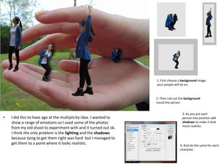 • I did this to have ago at the multiplicity idea. I wanted to
show a range of emotions so I used some of the photos
from my old shoot to experiment with and it turned out ok.
I think the only problem is the lighting and the shadows
because tying to get them right was hard but I managed to
get them to a point where it looks realistic.
2. Then rub out the background
round the person
1. First choose a background image
your people will be on.
3. As you put each
person into position add
shadows to make it look
more realistic
4. And do the same for each
character.
 