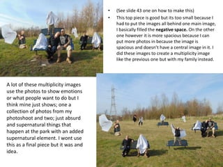 • (See slide 43 one on how to make this)
• This top piece is good but its too small because I
had to put the images all behind one main image,
I basically filled the negative space. On the other
one however it is more spacious because I can
put more photos in because the image is
spacious and doesn’t have a central image in it. I
did these images to create a multiplicity image
like the previous one but with my family instead.
A lot of these multiplicity images
use the photos to show emotions
or what people want to do but I
think mine just shows; one a
collection of photos from my
photoshoot and two; just absurd
and supernatural things that
happen at the park with an added
supernatural element. I wont use
this as a final piece but it was and
idea.
 