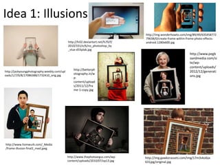 Idea 1: Illusions
http://jackyoungphotography.weebly.com/upl
oads/1/7/0/8/17086388/1732410_orig.jpg
http://www.homwurk.com/_Media
/frame-illusion-final2_med.jpeg
http://fc02.deviantart.net/fs70/f/
2010/331/e/6/no_photoshop_by
_vlue-d33plab.jpg
http://img.gawkerassets.com/img/17m3vko6yx
631jpg/original.jpg
http://img.wonderhowto.com/img/89/49/635458772
79638/0/create-frame-within-frame-photo-effects-
android.1280x600.jpg
http://www.pegb
oardmedia.com/si
te/wp-
content/uploads/
2012/12/generati
ons.jpg
http://betterph
otography.in/w
p-
content/upload
s/2011/12/fra
me-1-copy.jpg
http://www.thephotoargus.com/wp-
content/uploads/2010/07/op13.jpg
 