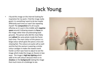 Jack Young
• I found this image on the internet looking for
inspiration for my work. I find the image really
good, it is something I want to do but maybe
differently each time so I won’t be repeating
myself. The composition of it all is quite
effective as it is just in the middle with negative
space around it allowing viewers to focus on
the image rather than any distracting back
grounds. The person who did this most likely
just edited the same photo inside the frame
each time. The main colour of this pieces is a
beige colour which gives the piece a nice and
relaxing feel. The colours are quite soft as well
and the fact the woman is wearing a similar
colour cardigan it makes the viewers work
harder as their eyes have to adjust to see the
image which make the image an illusion in two
ways. The image is high key lighting which
adds to he soft colours because there is no
shadow on the background making the image
that much more of a challenge to see.
 