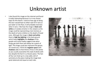 Unknown artist
• I also found this image on the internet and found
it really interesting because it is in my chosen
topic for this theme. I want to have ago at doing
this but I would have to either wait till it rains or
put water on the floor, it will probably look best
when it rains. I like how the image is black and
white as it evokes emotion in the viewers as the
image could be representing a lost memory or
the death of some children or the death of loved
ones. Although the image is black and white
there is high key lighting in the back ground
which helps highlights the shadows of the
people and could maybe suggest how when
things get dark there will always be a patch of
light. The image could also represent the ghosts
of a loved one, I think the negative space with
shadows adds to that theme of loss in the photo
as you usually associative this style of photo with
loss despite the fact it is a illusion piece. The fact
all four are lined up in a row adds a bit of
symmetry to the piece making the image look
quite balanced and equal on each side.
 