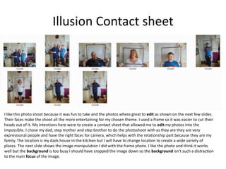Illusion Contact sheet
I like this photo shoot because it was fun to take and the photos where great to edit as shown on the next few slides.
Their faces make the shoot all the more entertaining for my chosen theme. I used a frame so it was easier to cut their
heads out of it. My intentions here were to create a contact sheet that allowed me to edit my photos into the
impossible. I chose my dad, step mother and step brother to do the photoshoot with as they are they are very
expressional people and have the right faces for camera, which helps with the relationship part because they are my
family. The location is my dads house in the kitchen but I will have to change location to create a wide variety of
places. The next slide shows the image manipulation I did with the frame photo. I like the photo and think it works
well but the background is too busy I should have cropped the image down so the background isn't such a distraction
to the main focus of the image.
 