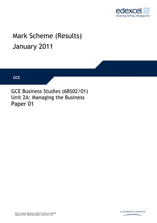 Mark Scheme (Results)
January 2011



GCE


GCE Business Studies (6BS02/01)
Unit 2A: Managing the Business
Paper 01




 Edexcel Limited. Registered in England and Wales No. 4496750
 Registered Office: One90 High Holborn, London WC1V 7BH
 