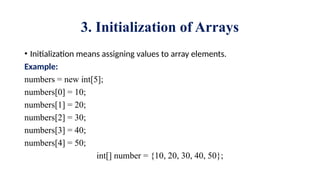 3. Initialization of Arrays
• Initialization means assigning values to array elements.
Example:
numbers = new int[5];
numbers[0] = 10;
numbers[1] = 20;
numbers[2] = 30;
numbers[3] = 40;
numbers[4] = 50;
int[] number = {10, 20, 30, 40, 50};
 